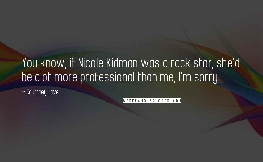 Courtney Love Quotes: You know, if Nicole Kidman was a rock star, she'd be alot more professional than me, I'm sorry.