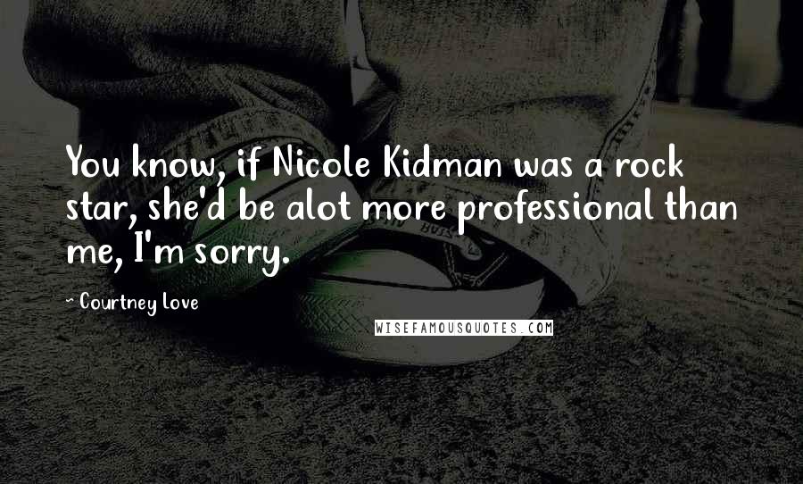 Courtney Love Quotes: You know, if Nicole Kidman was a rock star, she'd be alot more professional than me, I'm sorry.