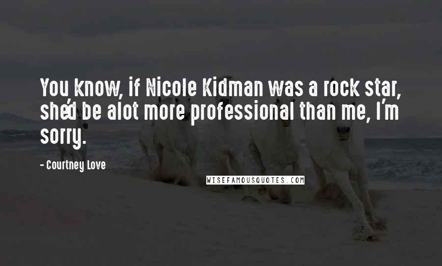 Courtney Love Quotes: You know, if Nicole Kidman was a rock star, she'd be alot more professional than me, I'm sorry.