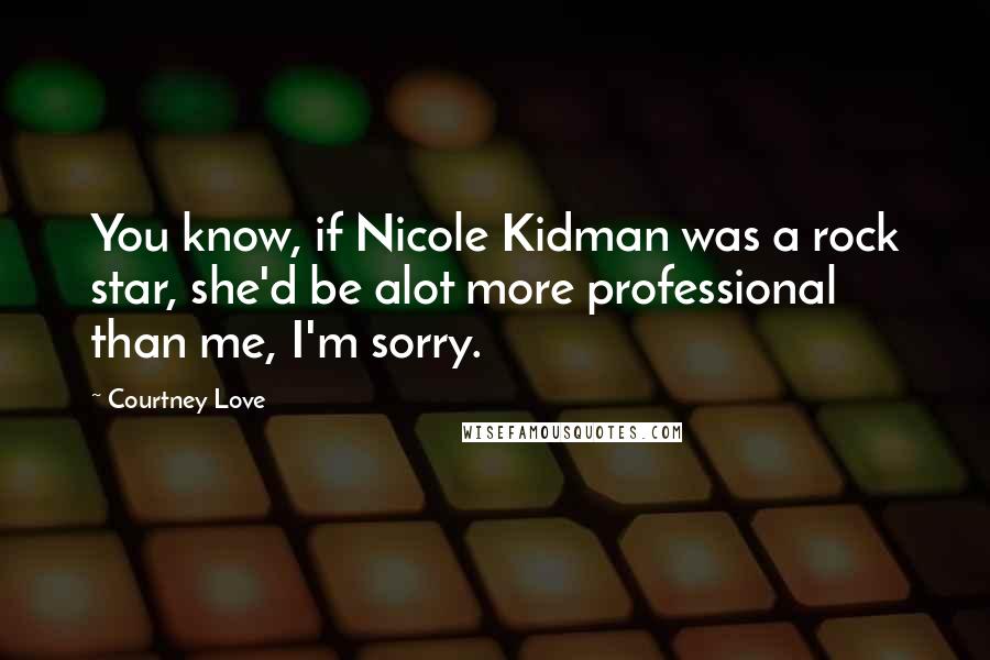 Courtney Love Quotes: You know, if Nicole Kidman was a rock star, she'd be alot more professional than me, I'm sorry.