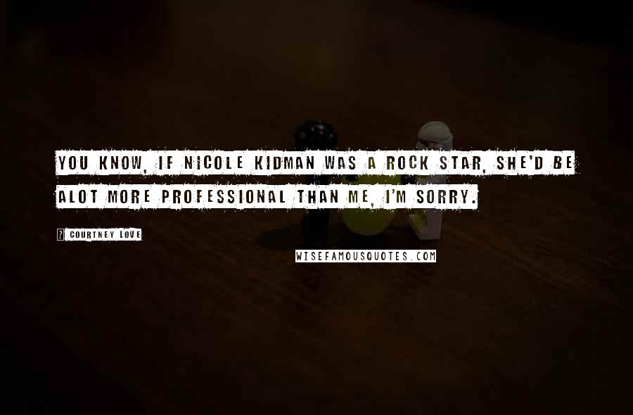 Courtney Love Quotes: You know, if Nicole Kidman was a rock star, she'd be alot more professional than me, I'm sorry.