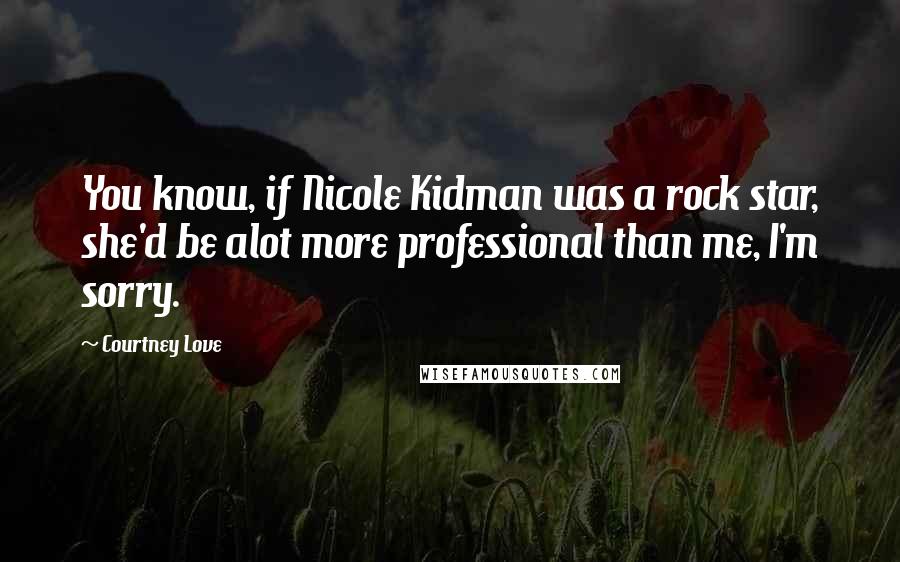 Courtney Love Quotes: You know, if Nicole Kidman was a rock star, she'd be alot more professional than me, I'm sorry.