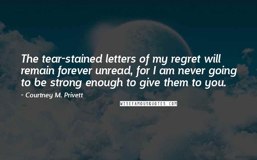 Courtney M. Privett Quotes: The tear-stained letters of my regret will remain forever unread, for I am never going to be strong enough to give them to you.