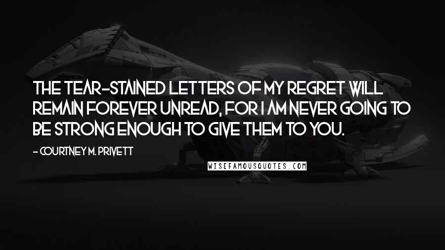 Courtney M. Privett Quotes: The tear-stained letters of my regret will remain forever unread, for I am never going to be strong enough to give them to you.