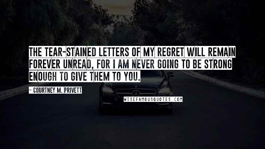 Courtney M. Privett Quotes: The tear-stained letters of my regret will remain forever unread, for I am never going to be strong enough to give them to you.