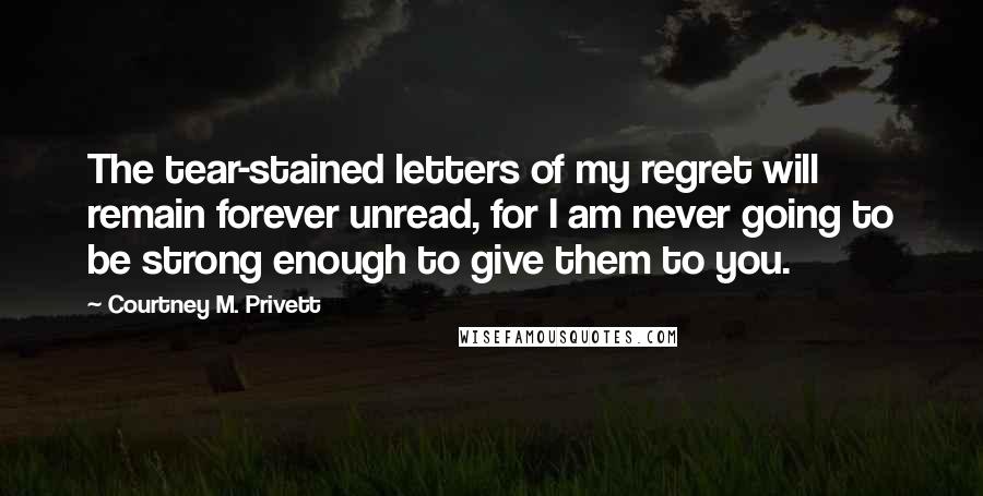 Courtney M. Privett Quotes: The tear-stained letters of my regret will remain forever unread, for I am never going to be strong enough to give them to you.