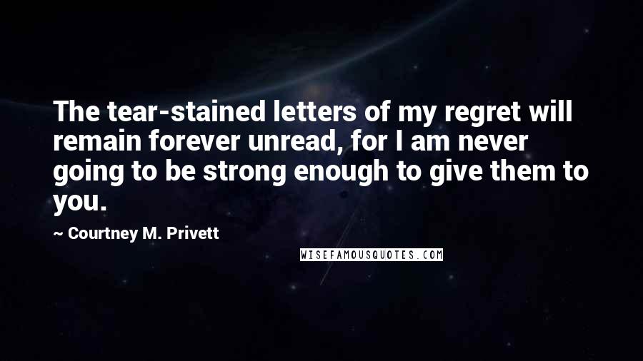 Courtney M. Privett Quotes: The tear-stained letters of my regret will remain forever unread, for I am never going to be strong enough to give them to you.