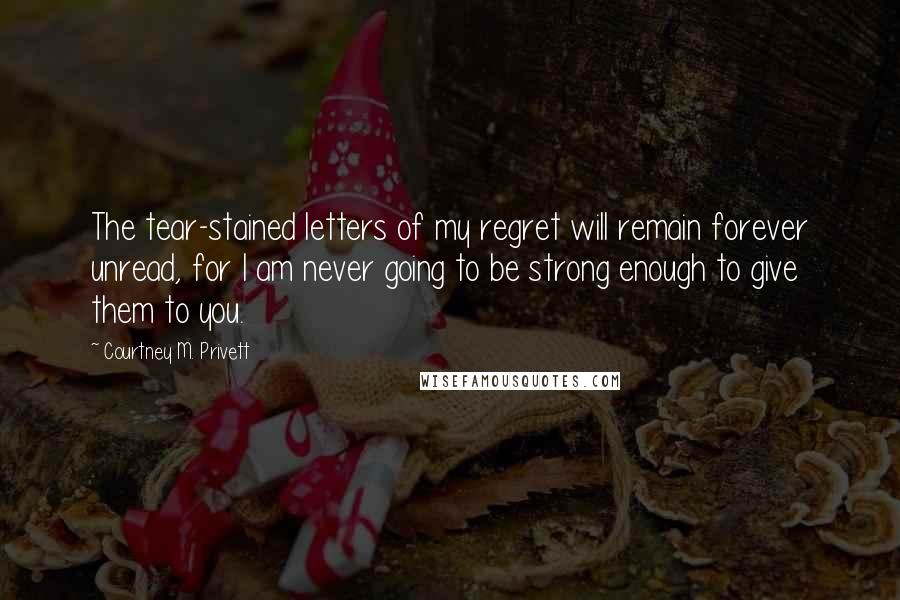 Courtney M. Privett Quotes: The tear-stained letters of my regret will remain forever unread, for I am never going to be strong enough to give them to you.