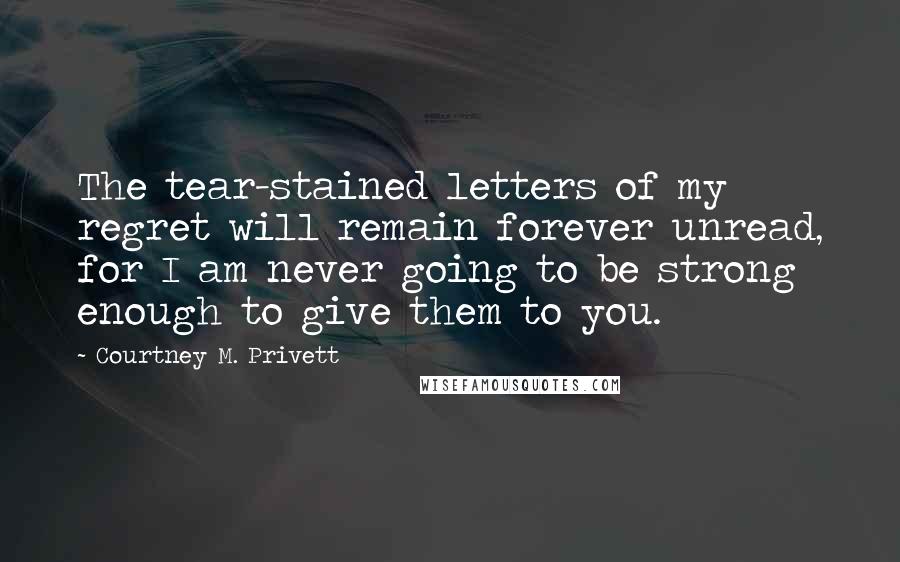 Courtney M. Privett Quotes: The tear-stained letters of my regret will remain forever unread, for I am never going to be strong enough to give them to you.