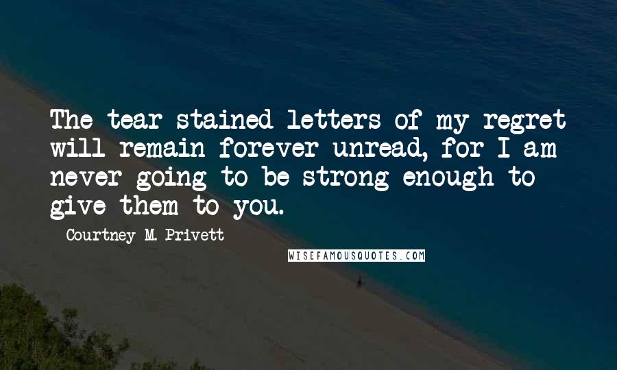 Courtney M. Privett Quotes: The tear-stained letters of my regret will remain forever unread, for I am never going to be strong enough to give them to you.