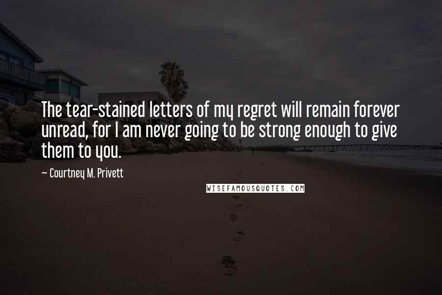 Courtney M. Privett Quotes: The tear-stained letters of my regret will remain forever unread, for I am never going to be strong enough to give them to you.