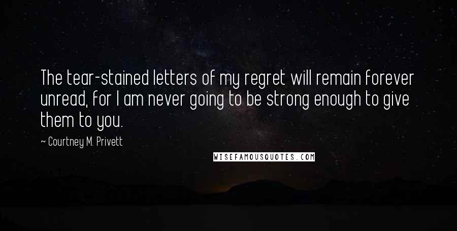 Courtney M. Privett Quotes: The tear-stained letters of my regret will remain forever unread, for I am never going to be strong enough to give them to you.