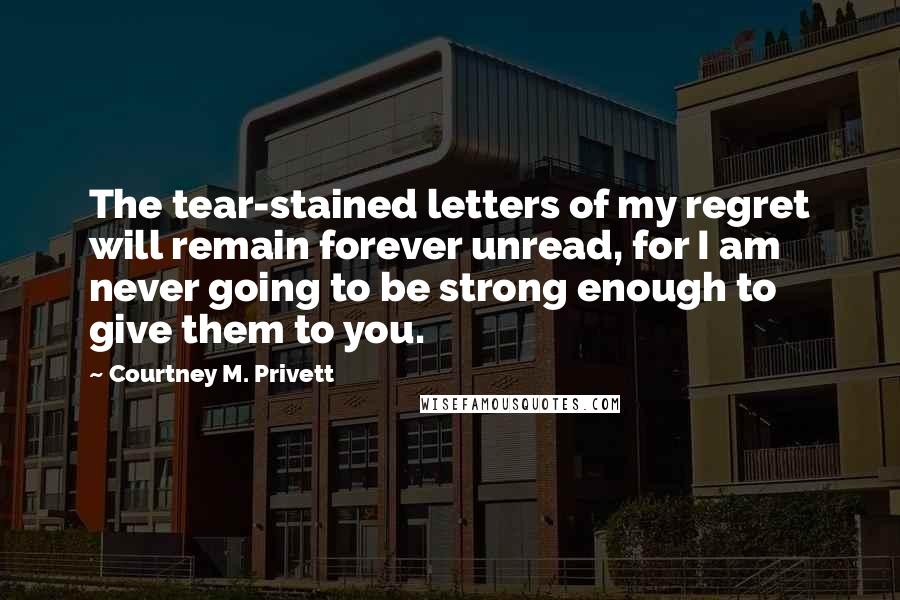 Courtney M. Privett Quotes: The tear-stained letters of my regret will remain forever unread, for I am never going to be strong enough to give them to you.