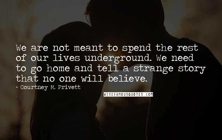 Courtney M. Privett Quotes: We are not meant to spend the rest of our lives underground. We need to go home and tell a strange story that no one will believe.