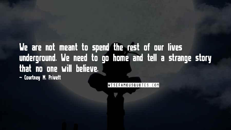 Courtney M. Privett Quotes: We are not meant to spend the rest of our lives underground. We need to go home and tell a strange story that no one will believe.