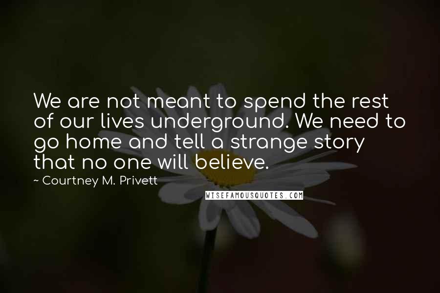 Courtney M. Privett Quotes: We are not meant to spend the rest of our lives underground. We need to go home and tell a strange story that no one will believe.