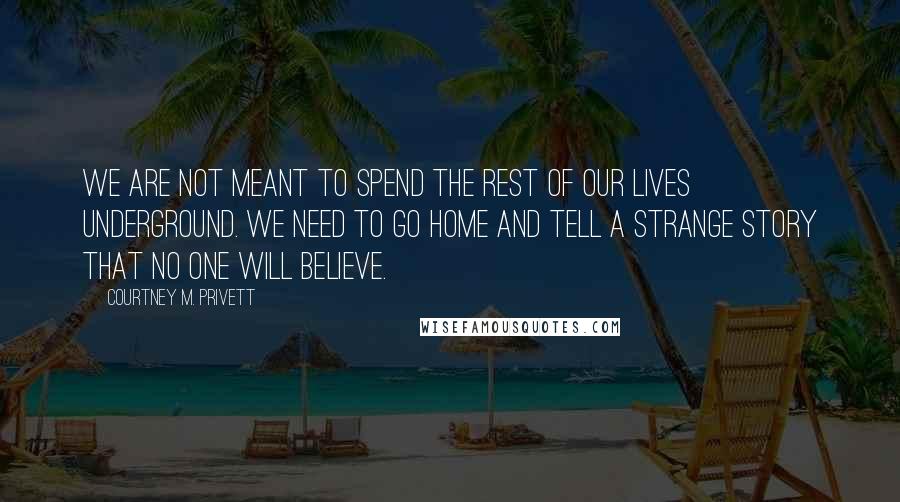 Courtney M. Privett Quotes: We are not meant to spend the rest of our lives underground. We need to go home and tell a strange story that no one will believe.