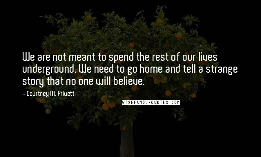 Courtney M. Privett Quotes: We are not meant to spend the rest of our lives underground. We need to go home and tell a strange story that no one will believe.