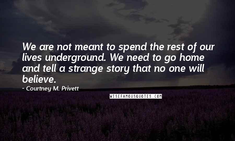 Courtney M. Privett Quotes: We are not meant to spend the rest of our lives underground. We need to go home and tell a strange story that no one will believe.