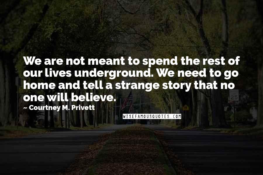 Courtney M. Privett Quotes: We are not meant to spend the rest of our lives underground. We need to go home and tell a strange story that no one will believe.