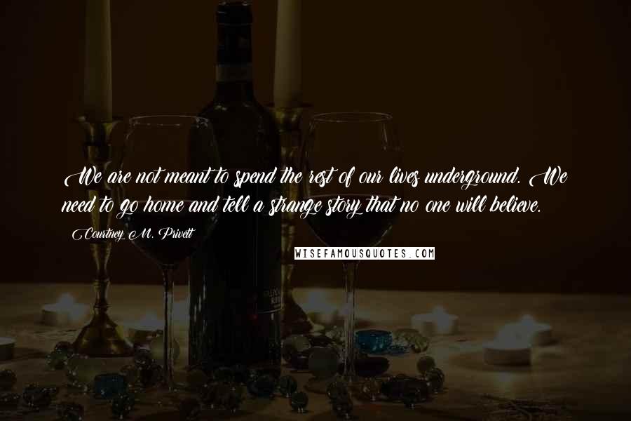 Courtney M. Privett Quotes: We are not meant to spend the rest of our lives underground. We need to go home and tell a strange story that no one will believe.