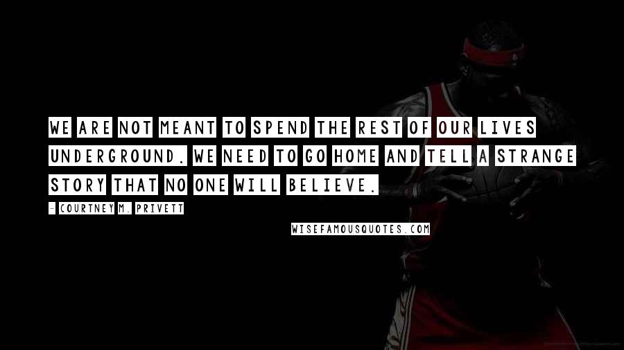 Courtney M. Privett Quotes: We are not meant to spend the rest of our lives underground. We need to go home and tell a strange story that no one will believe.