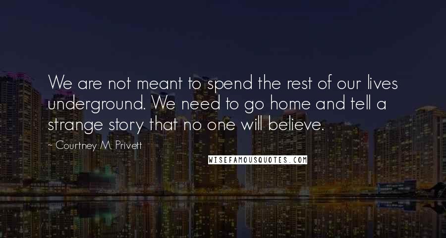 Courtney M. Privett Quotes: We are not meant to spend the rest of our lives underground. We need to go home and tell a strange story that no one will believe.