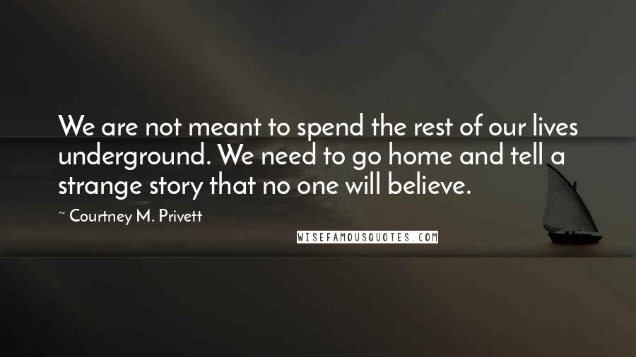 Courtney M. Privett Quotes: We are not meant to spend the rest of our lives underground. We need to go home and tell a strange story that no one will believe.