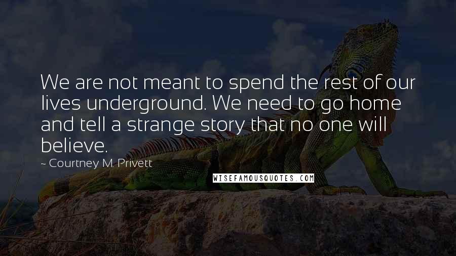 Courtney M. Privett Quotes: We are not meant to spend the rest of our lives underground. We need to go home and tell a strange story that no one will believe.