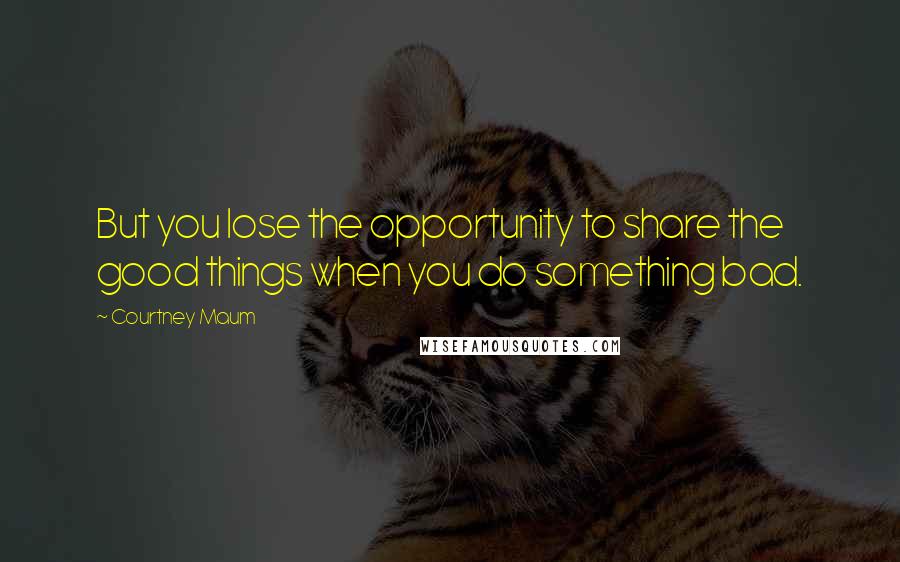 Courtney Maum Quotes: But you lose the opportunity to share the good things when you do something bad.