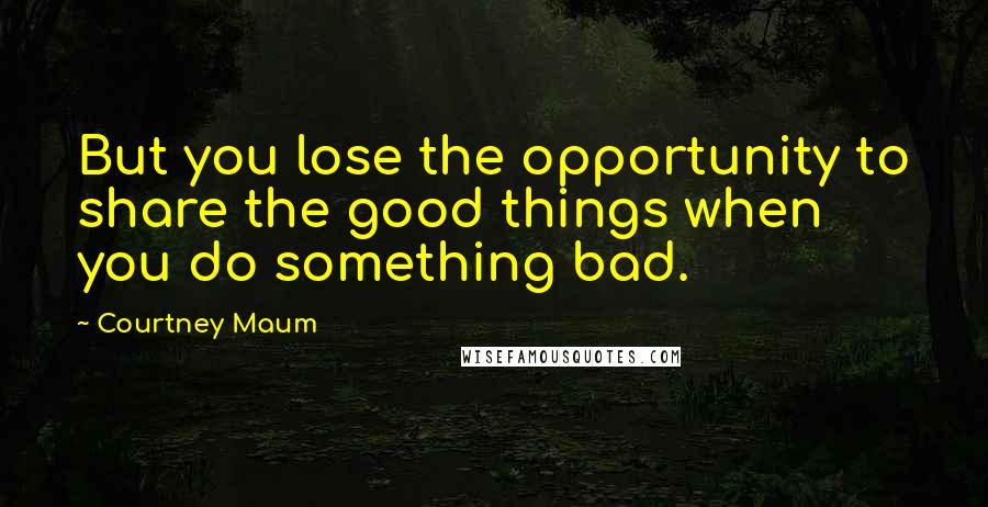 Courtney Maum Quotes: But you lose the opportunity to share the good things when you do something bad.