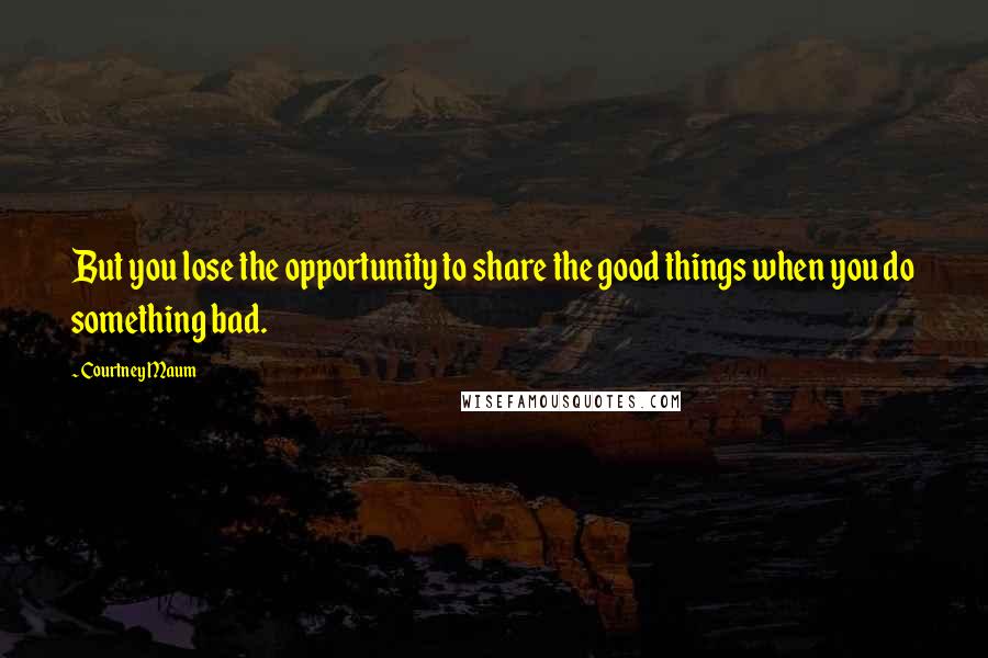 Courtney Maum Quotes: But you lose the opportunity to share the good things when you do something bad.