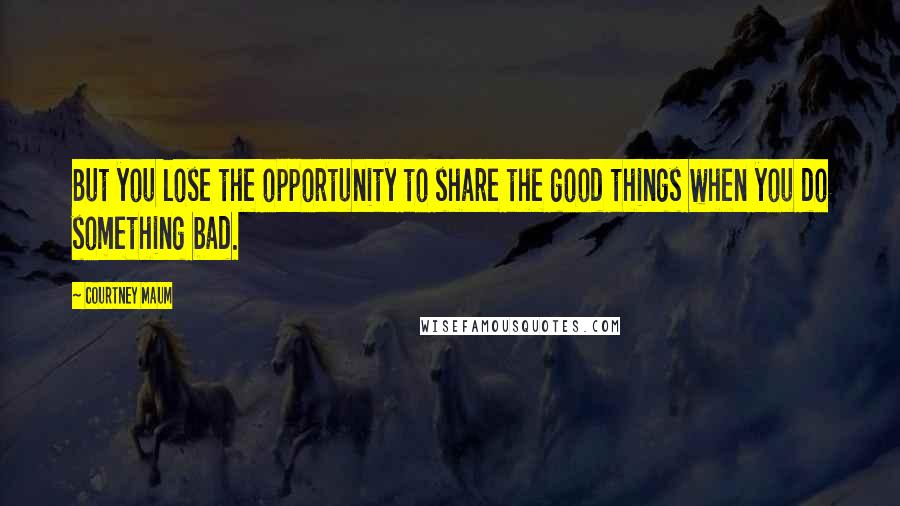 Courtney Maum Quotes: But you lose the opportunity to share the good things when you do something bad.