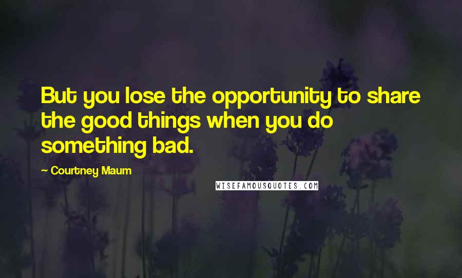 Courtney Maum Quotes: But you lose the opportunity to share the good things when you do something bad.