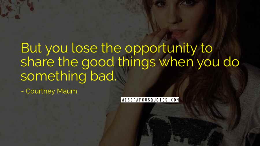 Courtney Maum Quotes: But you lose the opportunity to share the good things when you do something bad.