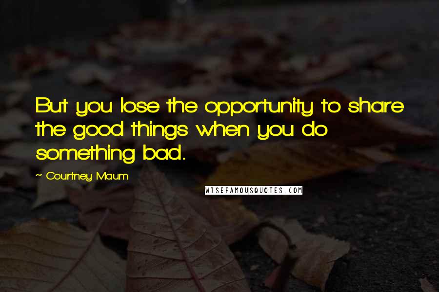 Courtney Maum Quotes: But you lose the opportunity to share the good things when you do something bad.