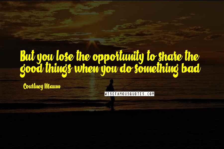 Courtney Maum Quotes: But you lose the opportunity to share the good things when you do something bad.