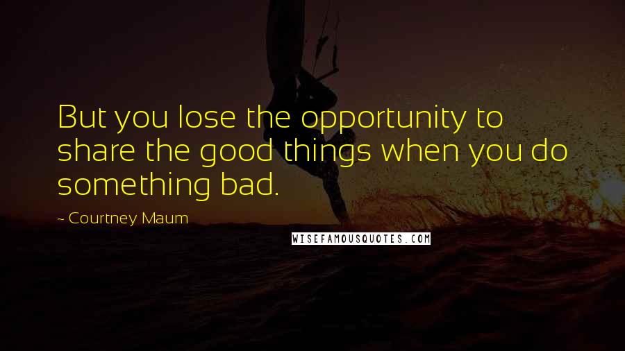 Courtney Maum Quotes: But you lose the opportunity to share the good things when you do something bad.