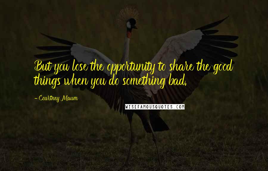 Courtney Maum Quotes: But you lose the opportunity to share the good things when you do something bad.