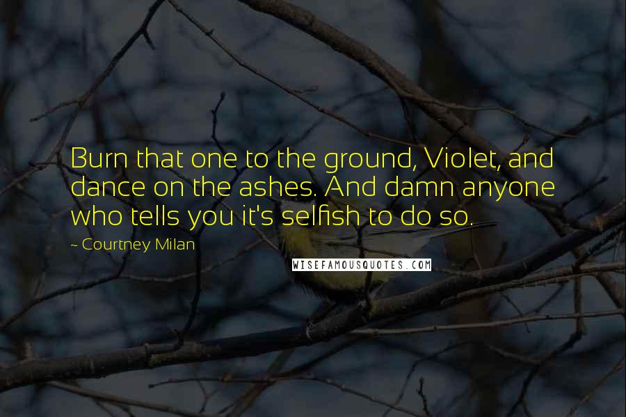 Courtney Milan Quotes: Burn that one to the ground, Violet, and dance on the ashes. And damn anyone who tells you it's selfish to do so.