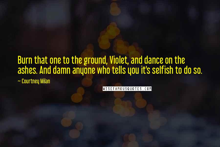 Courtney Milan Quotes: Burn that one to the ground, Violet, and dance on the ashes. And damn anyone who tells you it's selfish to do so.