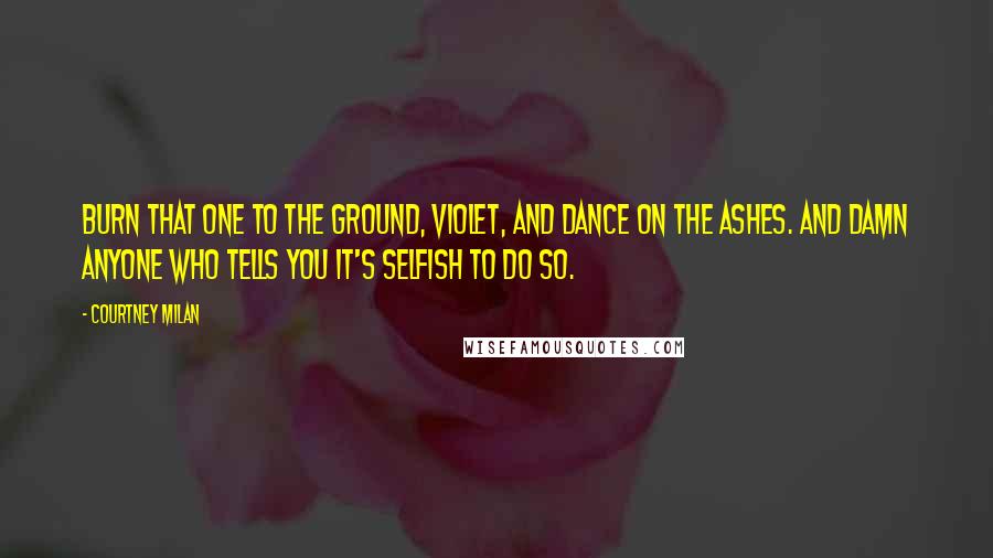 Courtney Milan Quotes: Burn that one to the ground, Violet, and dance on the ashes. And damn anyone who tells you it's selfish to do so.