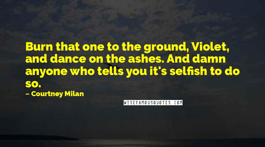 Courtney Milan Quotes: Burn that one to the ground, Violet, and dance on the ashes. And damn anyone who tells you it's selfish to do so.