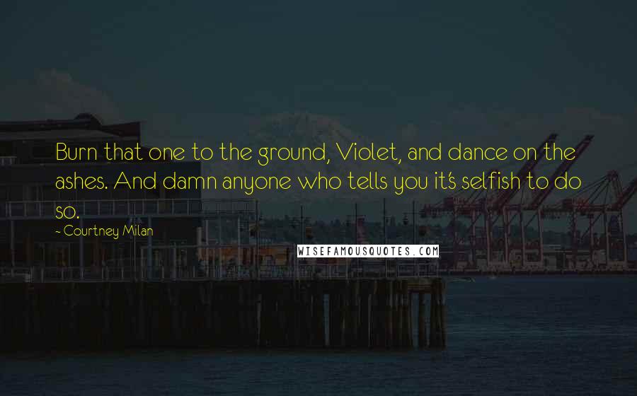 Courtney Milan Quotes: Burn that one to the ground, Violet, and dance on the ashes. And damn anyone who tells you it's selfish to do so.