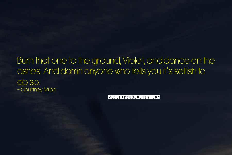 Courtney Milan Quotes: Burn that one to the ground, Violet, and dance on the ashes. And damn anyone who tells you it's selfish to do so.