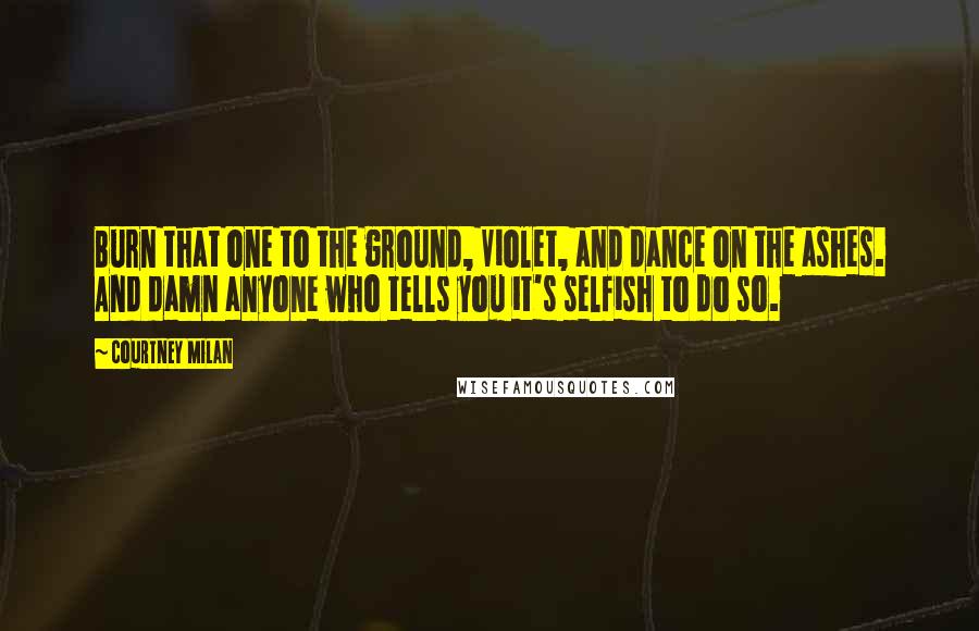 Courtney Milan Quotes: Burn that one to the ground, Violet, and dance on the ashes. And damn anyone who tells you it's selfish to do so.