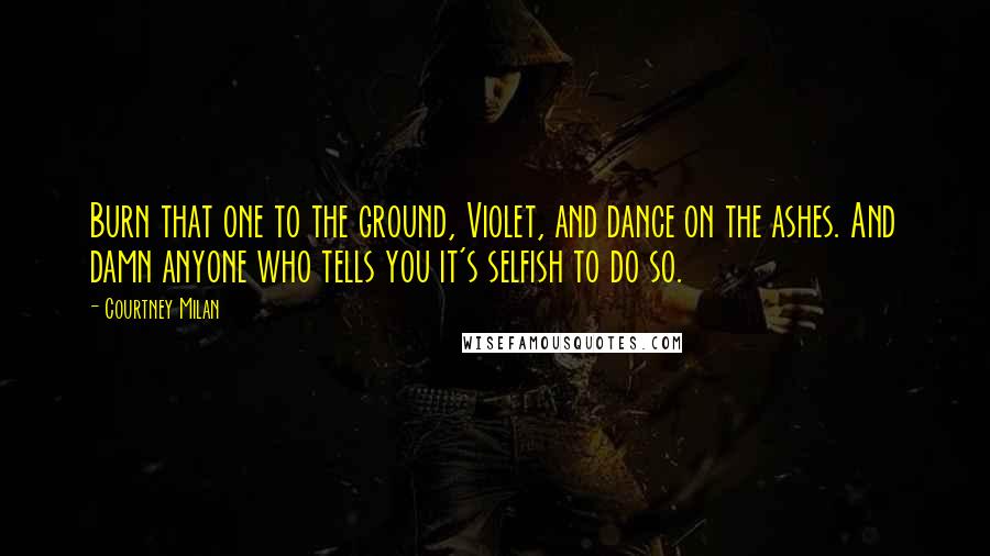 Courtney Milan Quotes: Burn that one to the ground, Violet, and dance on the ashes. And damn anyone who tells you it's selfish to do so.