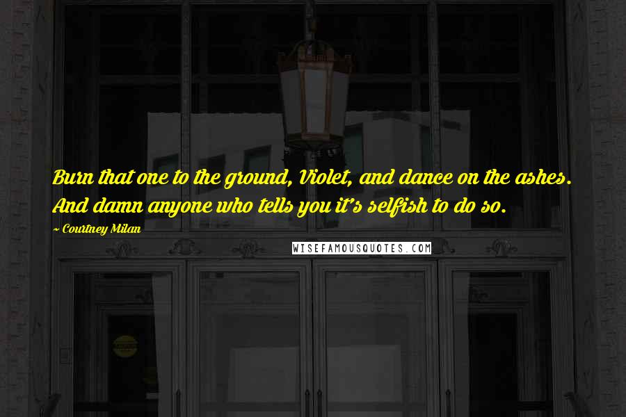 Courtney Milan Quotes: Burn that one to the ground, Violet, and dance on the ashes. And damn anyone who tells you it's selfish to do so.