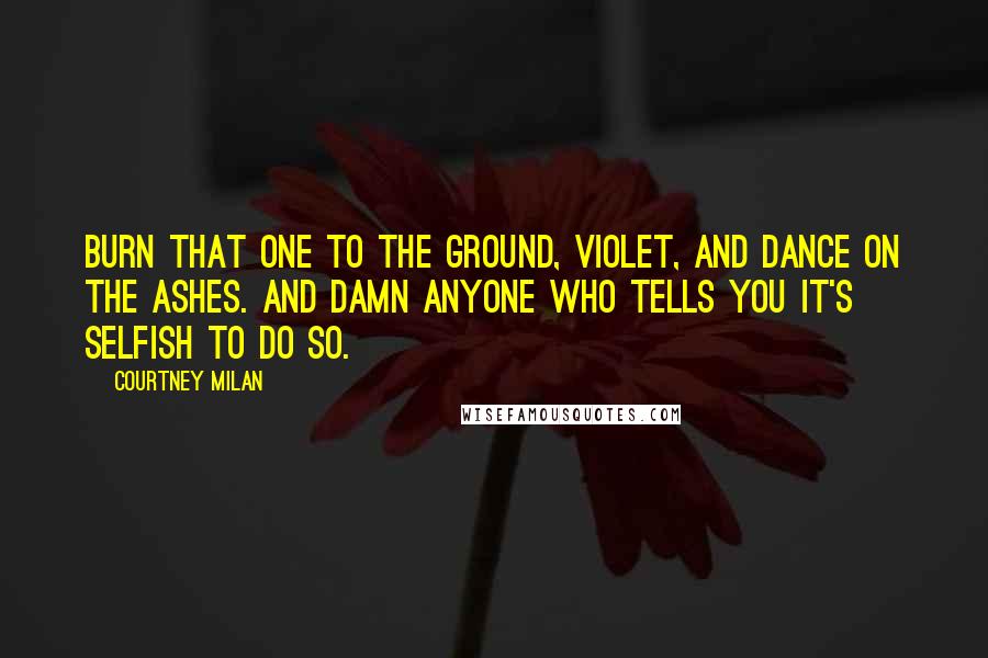 Courtney Milan Quotes: Burn that one to the ground, Violet, and dance on the ashes. And damn anyone who tells you it's selfish to do so.