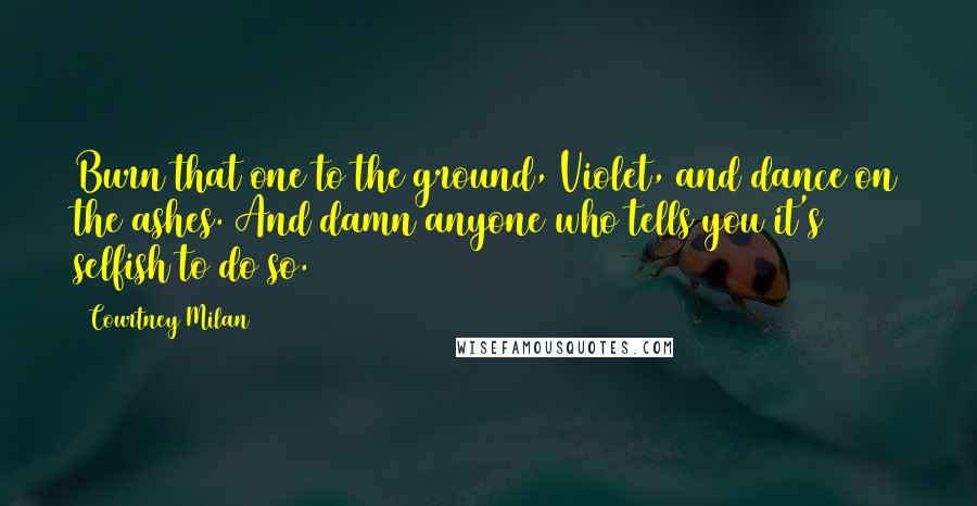 Courtney Milan Quotes: Burn that one to the ground, Violet, and dance on the ashes. And damn anyone who tells you it's selfish to do so.